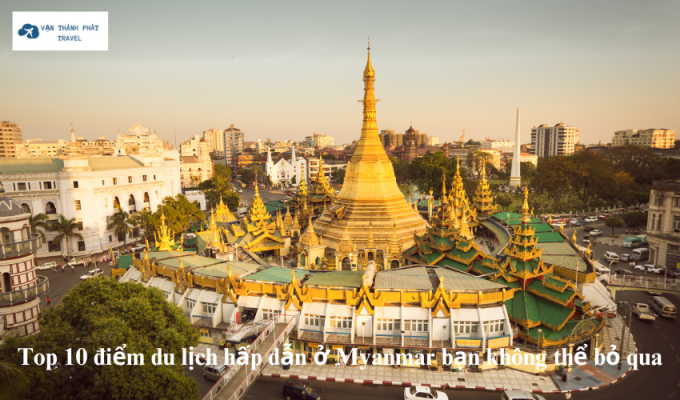 Top 10 điểm du lịch hấp dẫn ở Myanmar bạn không thể bỏ qua